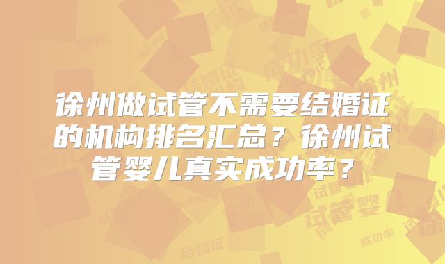 徐州做试管不需要结婚证的机构排名汇总？徐州试管婴儿真实成功率？