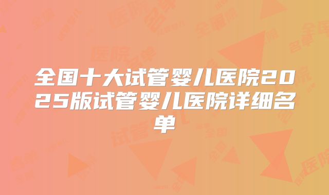 全国十大试管婴儿医院2025版试管婴儿医院详细名单