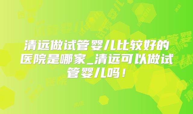 清远做试管婴儿比较好的医院是哪家_清远可以做试管婴儿吗!