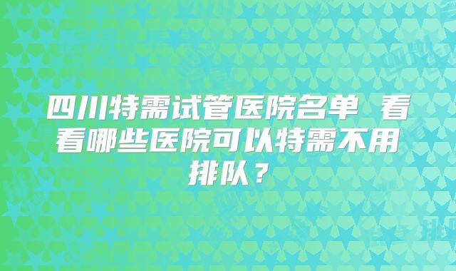 四川特需试管医院名单 看看哪些医院可以特需不用排队？
