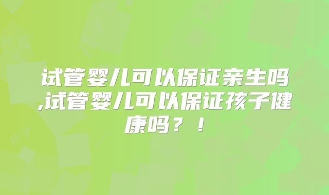 试管婴儿可以保证亲生吗,试管婴儿可以保证孩子健康吗？！