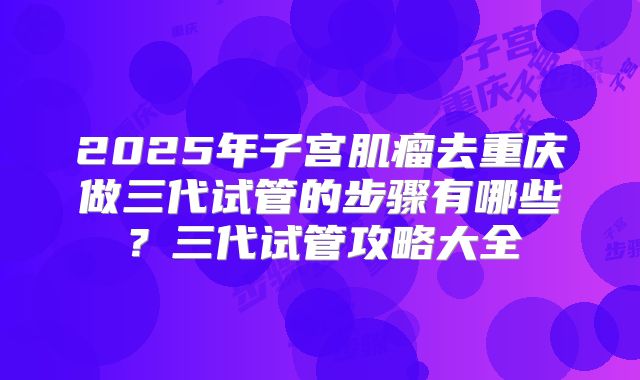 2025年子宫肌瘤去重庆做三代试管的步骤有哪些?三代试管攻略大全
