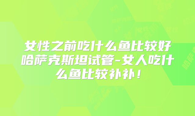 女性之前吃什么鱼比较好哈萨克斯坦试管-女人吃什么鱼比较补补！