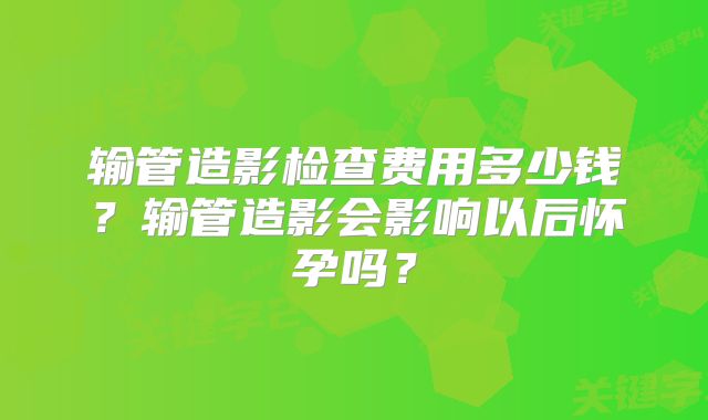 输管造影检查费用多少钱?输管造影会影响以后怀孕吗?