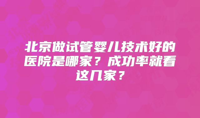 北京做试管婴儿技术好的医院是哪家？成功率就看这几家？