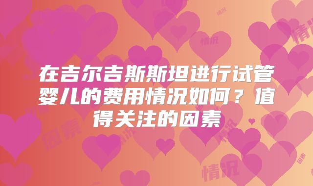 在吉尔吉斯斯坦进行试管婴儿的费用情况如何？值得关注的因素
