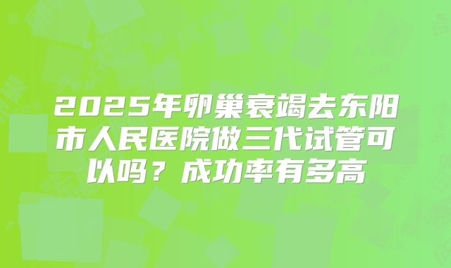 2025年卵巢衰竭去东阳市人民医院做三代试管可以吗？成功率有多高