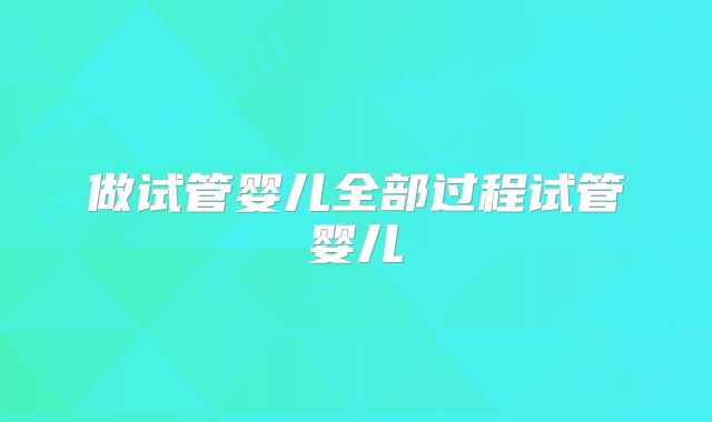 做试管婴儿全部过程试管婴儿
