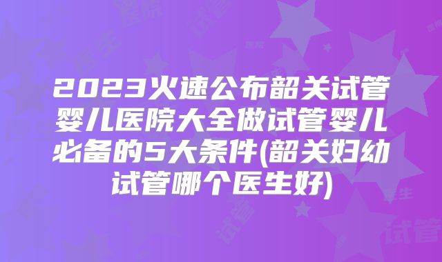 2023火速公布韶关试管婴儿医院大全做试管婴儿必备的5大条件(韶关妇幼试管哪个医生好)