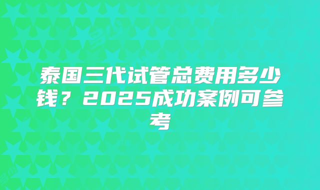 泰国三代试管总费用多少钱？2025成功案例可参考