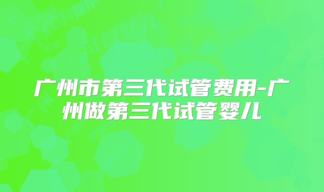 广州市第三代试管费用-广州做第三代试管婴儿