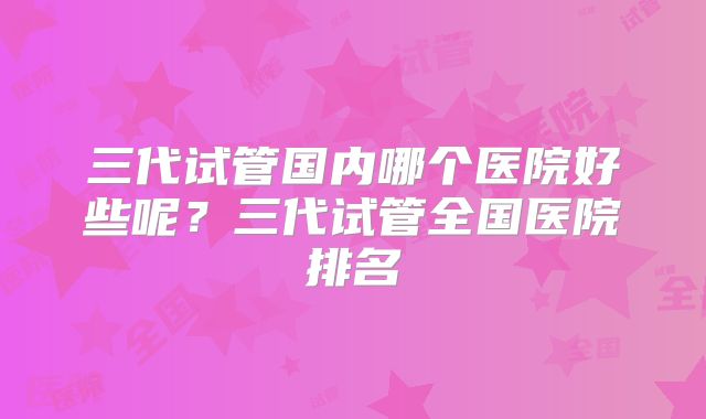 三代试管国内哪个医院好些呢?三代试管全国医院排名
