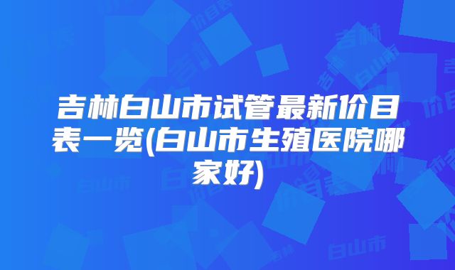 吉林白山市试管最新价目表一览(白山市生殖医院哪家好)