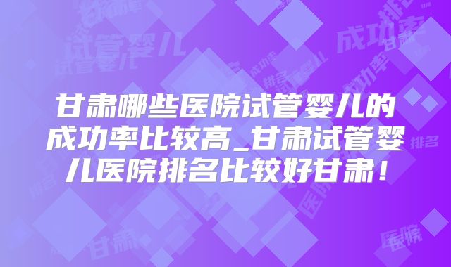 甘肃哪些医院试管婴儿的成功率比较高_甘肃试管婴儿医院排名比较好甘肃！