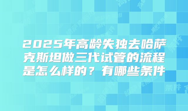 2025年高龄失独去哈萨克斯坦做三代试管的流程是怎么样的？有哪些条件