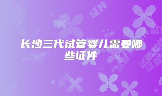 长沙三代试管婴儿需要哪些证件