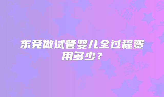 东莞做试管婴儿全过程费用多少？