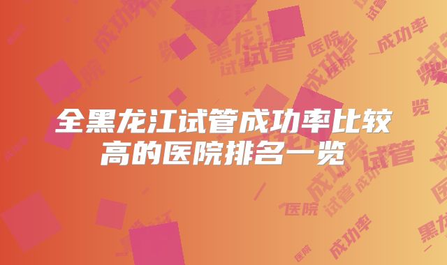 全黑龙江试管成功率比较高的医院排名一览
