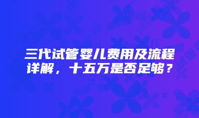三代试管婴儿费用及流程详解，十五万是否足够？