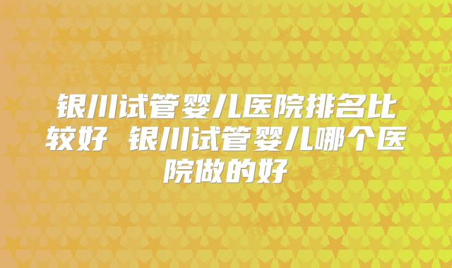 银川试管婴儿医院排名比较好 银川试管婴儿哪个医院做的好