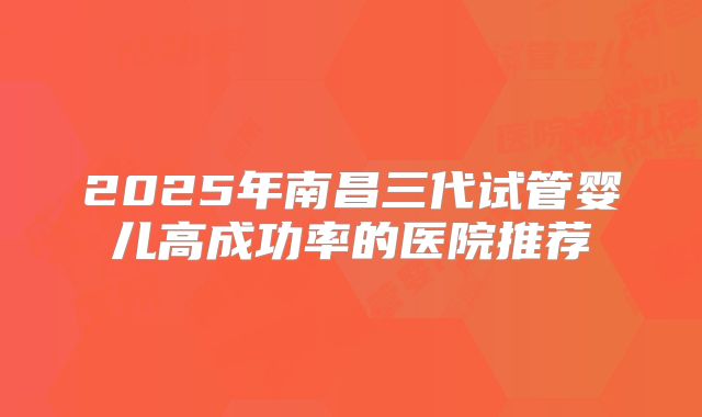 2025年南昌三代试管婴儿高成功率的医院推荐