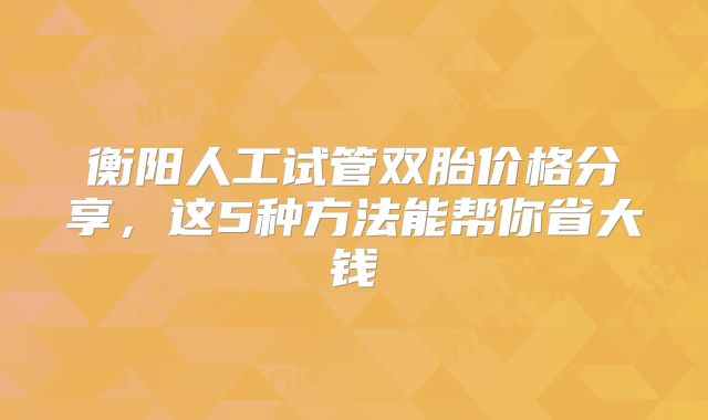 衡阳人工试管双胎价格分享，这5种方法能帮你省大钱