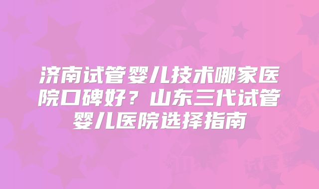 济南试管婴儿技术哪家医院口碑好？山东三代试管婴儿医院选择指南