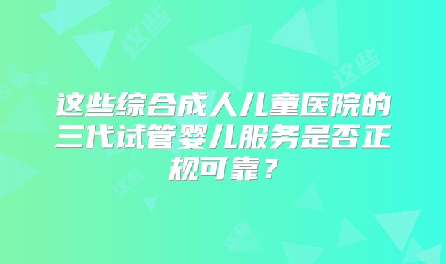 这些综合成人儿童医院的三代试管婴儿服务是否正规可靠？