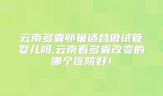 云南多囊卵巢适合做试管婴儿吗,云南看多囊改变的哪个医院好！
