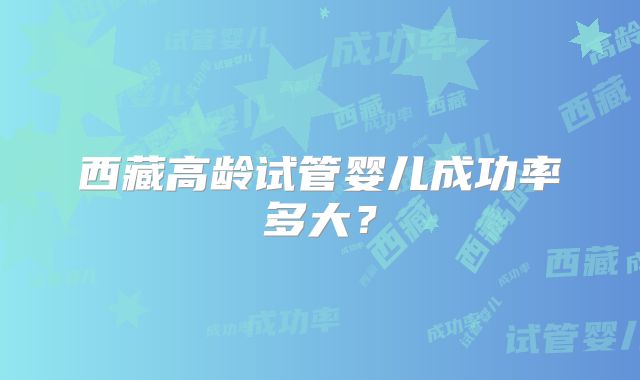 西藏高龄试管婴儿成功率多大?