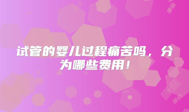 试管的婴儿过程痛苦吗，分为哪些费用！