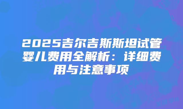 2025吉尔吉斯斯坦试管婴儿费用全解析:详细费用与注意事项