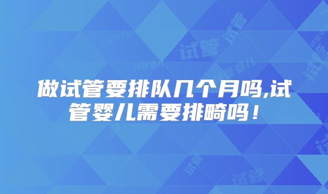 做试管要排队几个月吗,试管婴儿需要排畸吗!