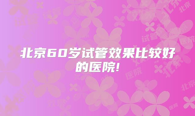 北京60岁试管效果比较好的医院!