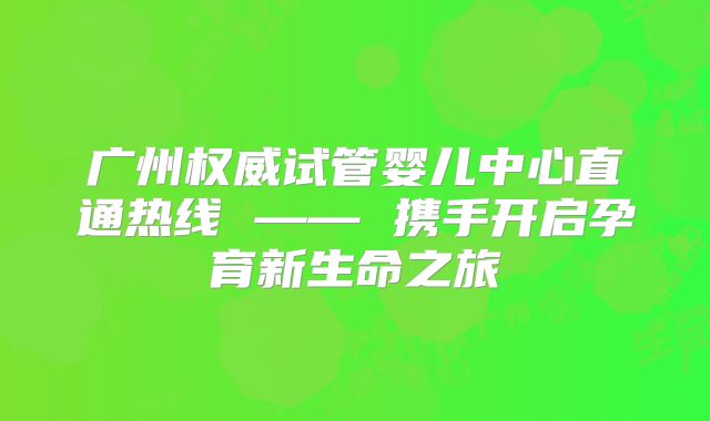 广州权威试管婴儿中心直通热线 —— 携手开启孕育新生命之旅