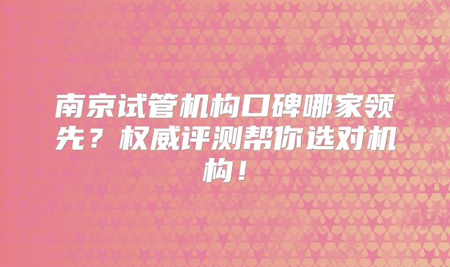 南京试管机构口碑哪家领先?权威评测帮你选对机构!