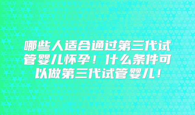 哪些人适合通过第三代试管婴儿怀孕！什么条件可以做第三代试管婴儿！