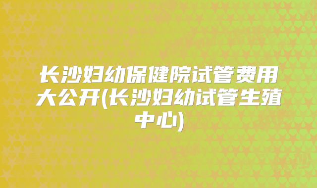 长沙妇幼保健院试管费用大公开(长沙妇幼试管生殖中心)