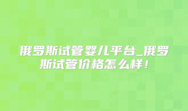 俄罗斯试管婴儿平台_俄罗斯试管价格怎么样！