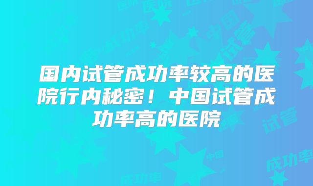 国内试管成功率较高的医院行内秘密！中国试管成功率高的医院