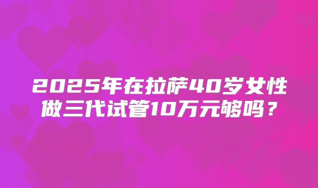 2025年在拉萨40岁女性做三代试管10万元够吗？