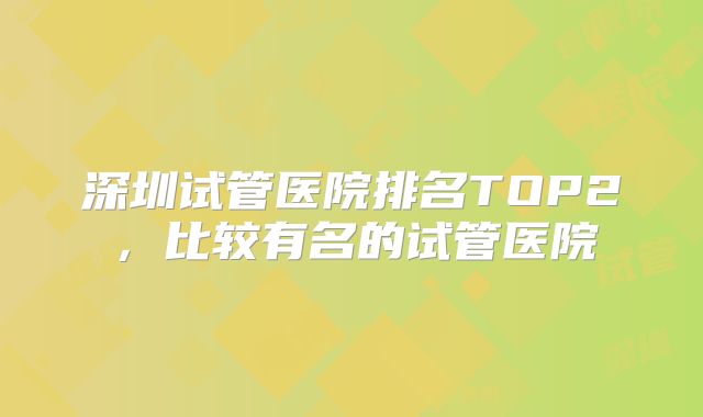 深圳试管医院排名TOP2，比较有名的试管医院