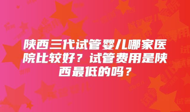 陕西三代试管婴儿哪家医院比较好？试管费用是陕西最低的吗？