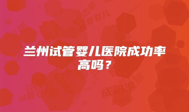 兰州试管婴儿医院成功率高吗？