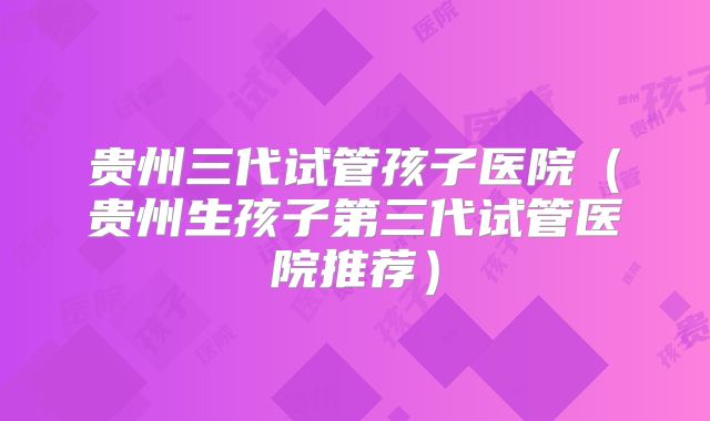 贵州三代试管孩子医院(贵州生孩子第三代试管医院推荐)