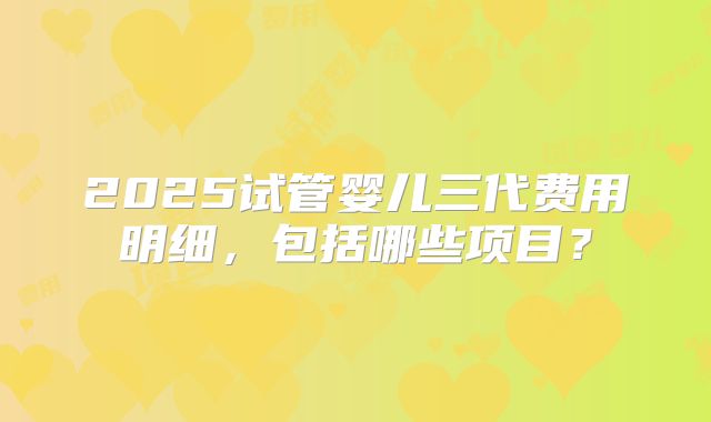 2025试管婴儿三代费用明细，包括哪些项目？