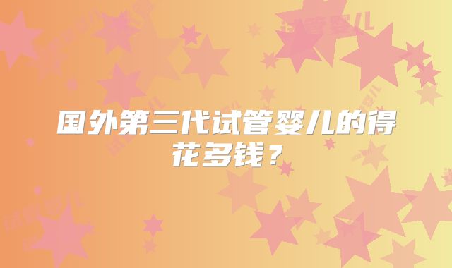 国外第三代试管婴儿的得花多钱？