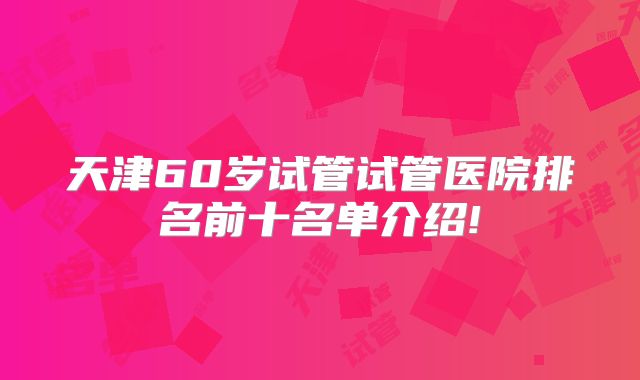 天津60岁试管试管医院排名前十名单介绍!