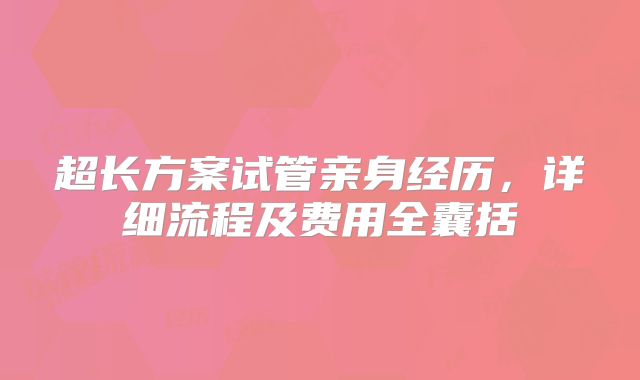 超长方案试管亲身经历，详细流程及费用全囊括