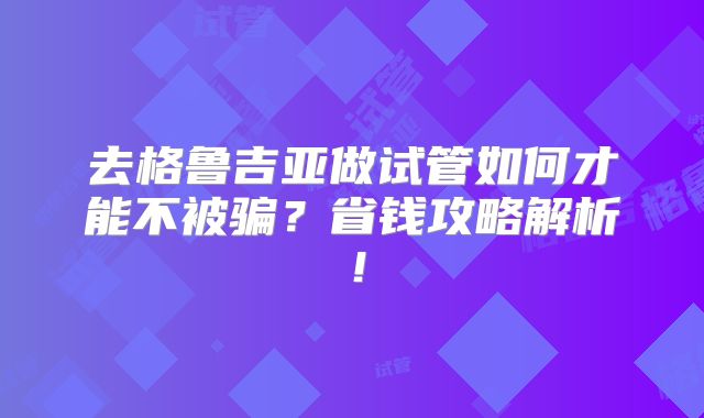 去格鲁吉亚做试管如何才能不被骗？省钱攻略解析！